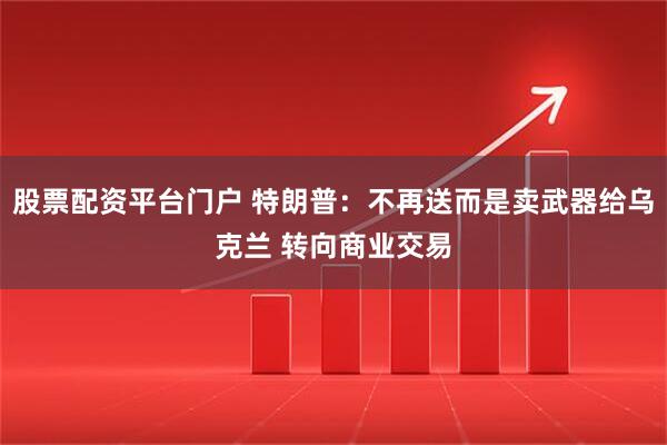 股票配资平台门户 特朗普：不再送而是卖武器给乌克兰 转向商业交易