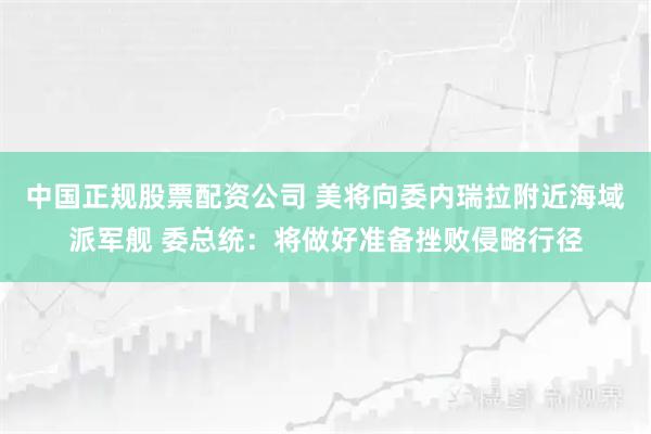 中国正规股票配资公司 美将向委内瑞拉附近海域派军舰 委总统：将做好准备挫败侵略行径