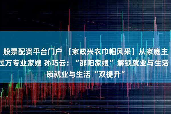 股票配资平台门户 【家政兴农巾帼风采】从家庭主妇到月入过万专业家嫂 孙巧云：“邵阳家嫂” 解锁就业与生活 “双提升”