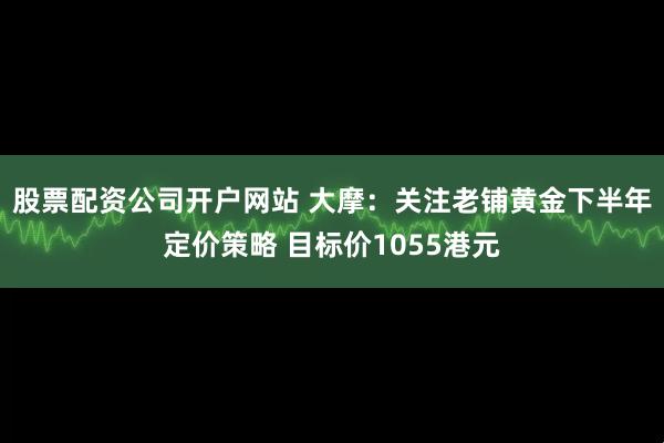 股票配资公司开户网站 大摩：关注老铺黄金下半年定价策略 目标价1055港元