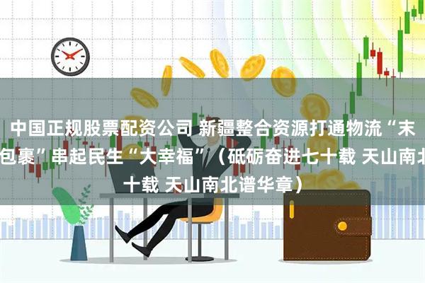 中国正规股票配资公司 新疆整合资源打通物流“末梢” “小包裹”串起民生“大幸福”（砥砺奋进七十载 天山南北谱华章）