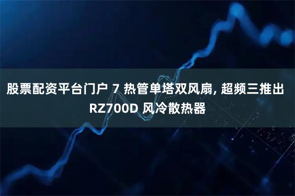 股票配资平台门户 7 热管单塔双风扇, 超频三推出 RZ700D 风冷散热器