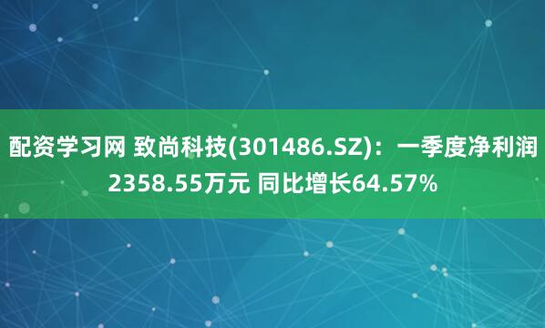 配资学习网 致尚科技(301486.SZ)：一季度净利润2358.55万元 同比增长64.57%