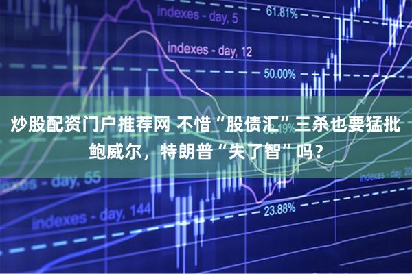 炒股配资门户推荐网 不惜“股债汇”三杀也要猛批鲍威尔，特朗普“失了智”吗？