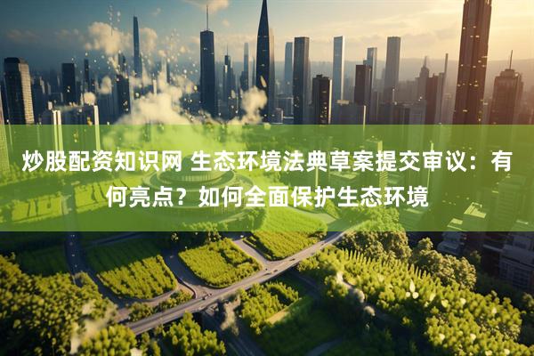 炒股配资知识网 生态环境法典草案提交审议：有何亮点？如何全面保护生态环境