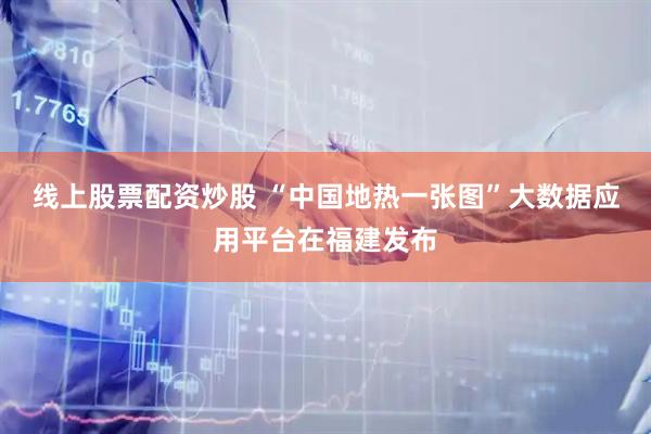 线上股票配资炒股 “中国地热一张图”大数据应用平台在福建发布