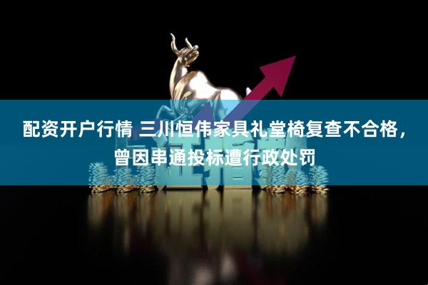 配资开户行情 三川恒伟家具礼堂椅复查不合格，曾因串通投标遭行政处罚