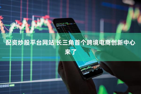 配资炒股平台网站 长三角首个跨境电商创新中心来了