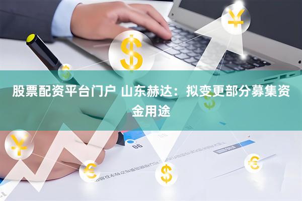 股票配资平台门户 山东赫达：拟变更部分募集资金用途
