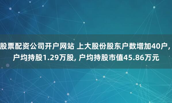 股票配资公司开户网站 上大股份股东户数增加40户, 户均持股1.29万股, 户均持股市值45.86万元